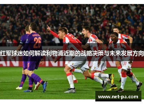 红军球迷如何解读利物浦近期的战略决策与未来发展方向