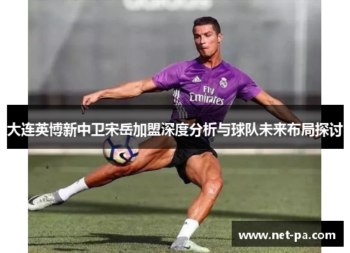 大连英博新中卫宋岳加盟深度分析与球队未来布局探讨