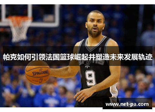 帕克如何引领法国篮球崛起并塑造未来发展轨迹
