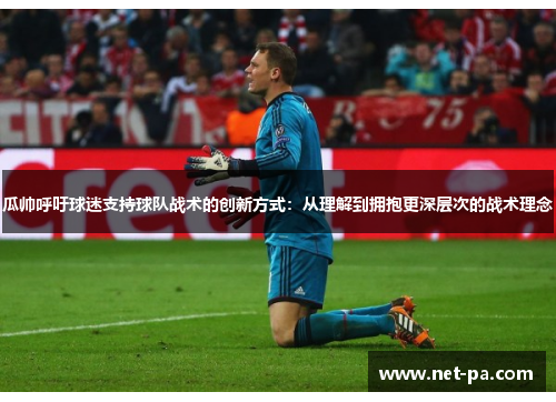 瓜帅呼吁球迷支持球队战术的创新方式：从理解到拥抱更深层次的战术理念