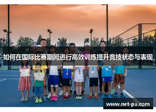 如何在国际比赛期间进行高效训练提升竞技状态与表现