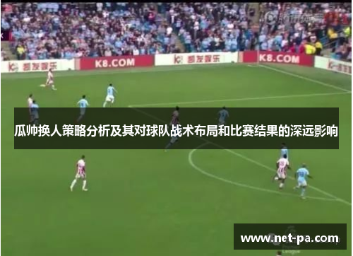 瓜帅换人策略分析及其对球队战术布局和比赛结果的深远影响