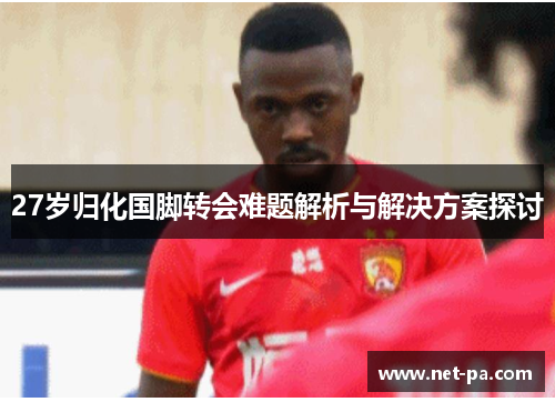 27岁归化国脚转会难题解析与解决方案探讨