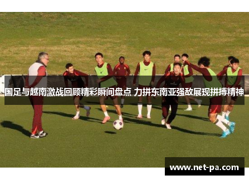 国足与越南激战回顾精彩瞬间盘点 力拼东南亚强敌展现拼搏精神