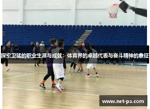 探索卫猛的职业生涯与成就：体育界的卓越代表与奋斗精神的象征