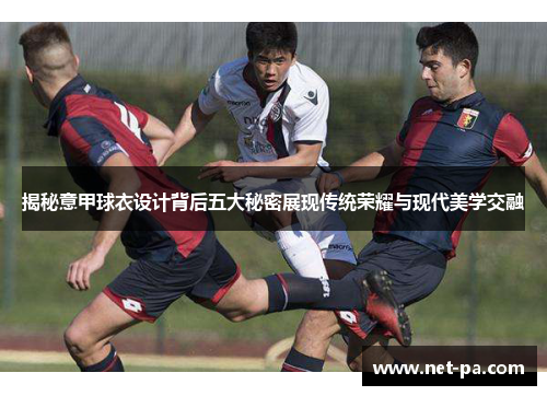 揭秘意甲球衣设计背后五大秘密展现传统荣耀与现代美学交融