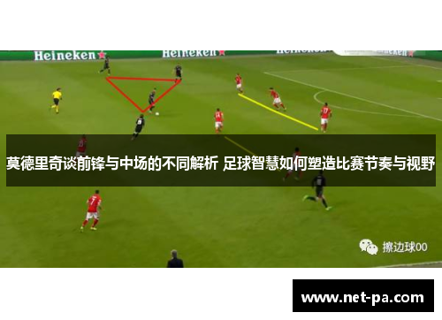 莫德里奇谈前锋与中场的不同解析 足球智慧如何塑造比赛节奏与视野