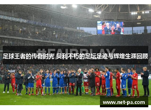足球王者的传奇时光 贝利不朽的足坛足迹与辉煌生涯回顾