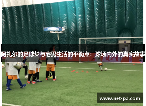 阿扎尔的足球梦与宅男生活的平衡点:球场内外的真实故事