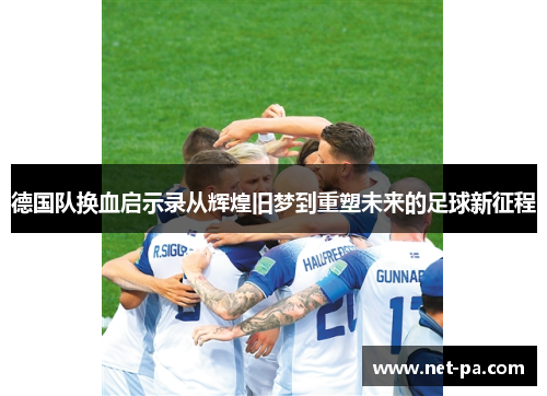 德国队换血启示录从辉煌旧梦到重塑未来的足球新征程