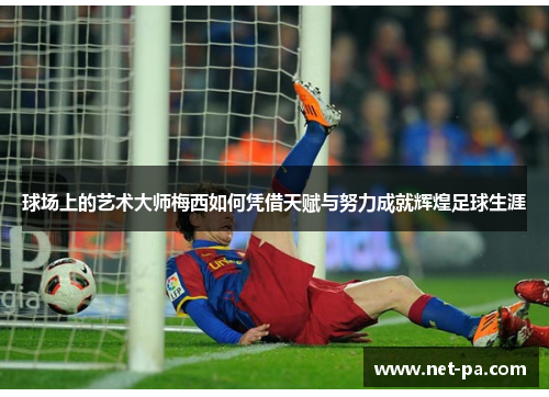 球场上的艺术大师梅西如何凭借天赋与努力成就辉煌足球生涯