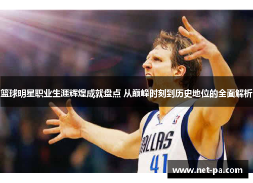 篮球明星职业生涯辉煌成就盘点 从巅峰时刻到历史地位的全面解析