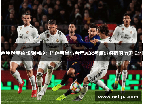 西甲经典德比战回顾：巴萨与皇马百年恩怨与激烈对抗的历史长河